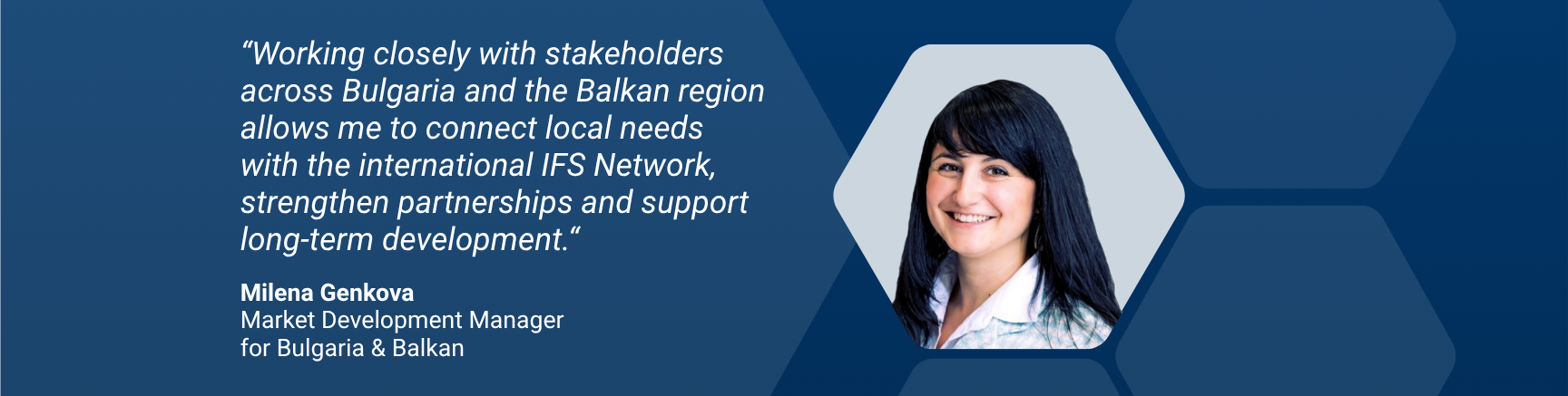 “Working closely with stakeholders across Bulgaria and the Balkan region allows me to connect local needs with the international IFS network, strengthen partnerships and support long-term development.“ Milena Genkova, Market Development Manager  for Bulgaria & Balkan